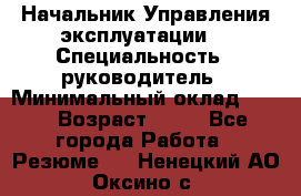 Начальник Управления эксплуатации  › Специальность ­ руководитель › Минимальный оклад ­ 80 › Возраст ­ 55 - Все города Работа » Резюме   . Ненецкий АО,Оксино с.